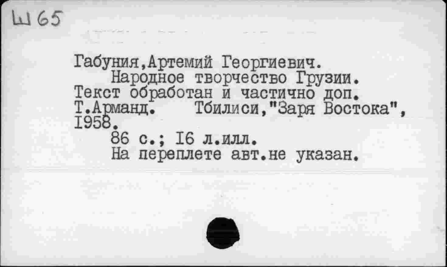 ﻿Id G5
Габуния,Артемий Георгиевич.
Народное творчество Грузии. Текст обработан и частично доп. ТЛиманд.	Тбилиси,"Заря Востока",
86 с.; 16 л.илл.
На переплете авт.не указан.